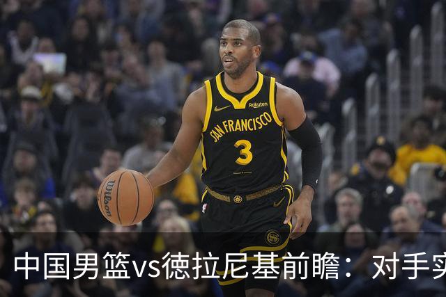 中国男篮vs徳拉尼基前瞻：对手实力不俗非旅游队，男篮新人受期待