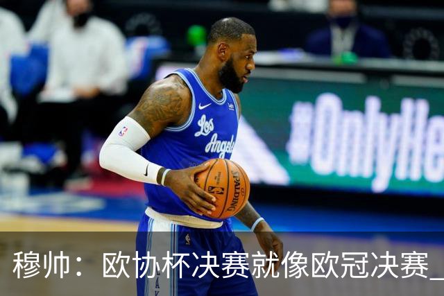 穆帅：欧协杯决赛就像欧冠决赛 我不是为自己